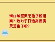海口破壁灵芝孢子粉招商？致力于打造高品质灵芝孢子粉？