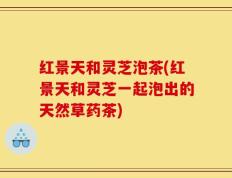 红景天和灵芝泡茶(红景天和灵芝一起泡出的天然草药茶)