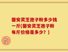 磐安灵芝孢子粉多少钱一斤(磐安灵芝孢子粉每斤价格是多少？)