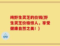 纯野生灵芝的价钱(野生灵芝价格惊人，享受健康自然之美！)