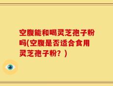 空腹能和喝灵芝孢子粉吗(空腹是否适合食用灵芝孢子粉？)