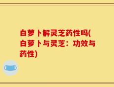 白萝卜解灵芝药性吗(白萝卜与灵芝：功效与药性)