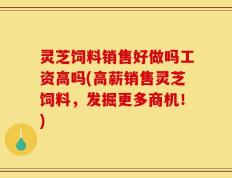 灵芝饲料销售好做吗工资高吗(高薪销售灵芝饲料，发掘更多商机！)