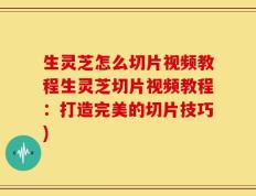 生灵芝怎么切片视频教程生灵芝切片视频教程：打造完美的切片技巧)