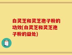 白灵芝和灵芝孢子粉的功效(白灵芝和灵芝孢子粉的益处)