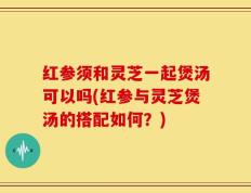 红参须和灵芝一起煲汤可以吗(红参与灵芝煲汤的搭配如何？)