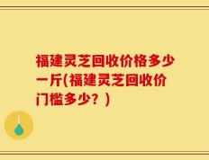 福建灵芝回收价格多少一斤(福建灵芝回收价门槛多少？)