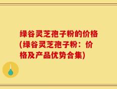 绿谷灵芝孢子粉的价格(绿谷灵芝孢子粉：价格及产品优势合集)