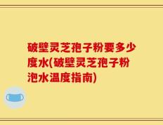 破壁灵芝孢子粉要多少度水(破壁灵芝孢子粉泡水温度指南)