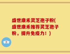 盛世康禾灵芝孢子粉(盛世康禾推荐灵芝孢子粉，提升免疫力！)