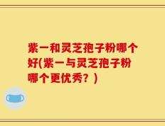 紫一和灵芝孢子粉哪个好(紫一与灵芝孢子粉哪个更优秀？)