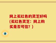 网上买红色的灵芝好吗(买红色灵芝：网上购买是否可信？)