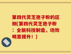 第四代灵芝孢子粉的区别(第四代灵芝孢子粉：全新科技制造，功效明显提升！)