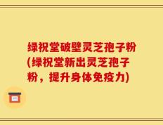 绿祝堂破壁灵芝孢子粉(绿祝堂新出灵芝孢子粉，提升身体免疫力)