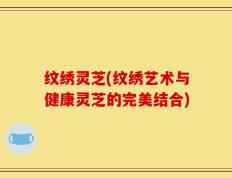 纹绣灵芝(纹绣艺术与健康灵芝的完美结合)