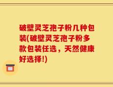 破壁灵芝孢子粉几种包装(破壁灵芝孢子粉多款包装任选，天然健康好选择!)