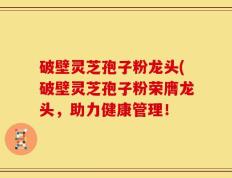 破壁灵芝孢子粉龙头(破壁灵芝孢子粉荣膺龙头，助力健康管理！