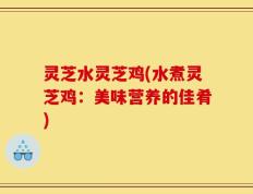 灵芝水灵芝鸡(水煮灵芝鸡：美味营养的佳肴)