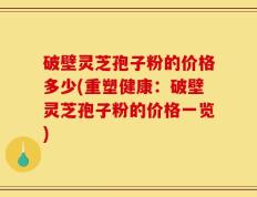 破壁灵芝孢子粉的价格多少(重塑健康：破壁灵芝孢子粉的价格一览)