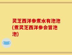 灵芝西洋参煮水有泡泡(煮灵芝西洋参会冒泡泡)