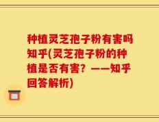 种植灵芝孢子粉有害吗知乎(灵芝孢子粉的种植是否有害？——知乎回答解析)