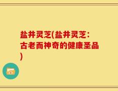 盐井灵芝(盐井灵芝：古老而神奇的健康圣品)