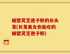 破壁灵芝孢子粉的长头发(长发美女也能吃的破壁灵芝孢子粉)