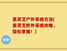 紫灵芝户外采摘方法(紫灵芝野外采摘攻略，轻松掌握！)