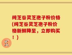 纯芝谷灵芝孢子粉价格(纯芝谷灵芝孢子粉价格新鲜降至，立即购买！)