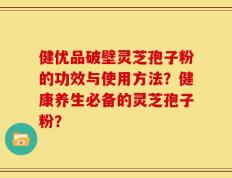 健优品破壁灵芝孢子粉的功效与使用方法？健康养生必备的灵芝孢子粉？