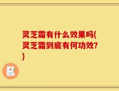 灵芝霜有什么效果吗(灵芝霜到底有何功效？)