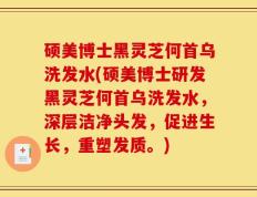 硕美博士黑灵芝何首乌洗发水(硕美博士研发黑灵芝何首乌洗发水，深层洁净头发，促进生长，重塑发质。)