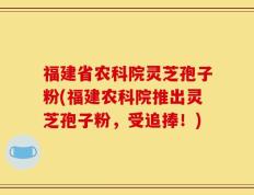 福建省农科院灵芝孢子粉(福建农科院推出灵芝孢子粉，受追捧！)