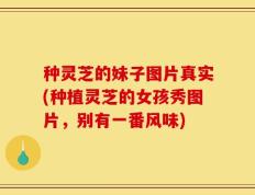 种灵芝的妹子图片真实(种植灵芝的女孩秀图片，别有一番风味)