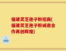 福建灵芝孢子粉招商(福建灵芝孢子粉诚邀合作再创辉煌)