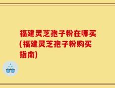 福建灵芝孢子粉在哪买(福建灵芝孢子粉购买指南)
