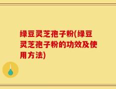 绿豆灵芝孢子粉(绿豆灵芝孢子粉的功效及使用方法)