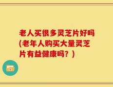 老人买很多灵芝片好吗(老年人购买大量灵芝片有益健康吗？)