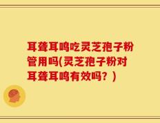 耳聋耳鸣吃灵芝孢子粉管用吗(灵芝孢子粉对耳聋耳鸣有效吗？)