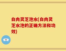 白肉灵芝泡水(白肉灵芝水泡的正确方法和功效)