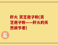 肝火 灵芝孢子粉(灵芝孢子粉——肝火的天然调节者)