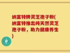 纳富特牌灵芝孢子粉(纳富特推出纯天然灵芝孢子粉，助力健康养生)