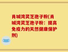 肖城湾灵芝孢子粉(肖城湾灵芝孢子粉：提高免疫力的天然健康保护剂)