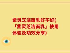 紫灵芝洁面乳好不好(「紫灵芝洁面乳」使用体验及功效分享)