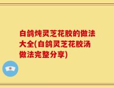 白鸽炖灵芝花胶的做法大全(白鸽灵芝花胶汤做法完整分享)