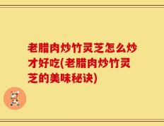 老腊肉炒竹灵芝怎么炒才好吃(老腊肉炒竹灵芝的美味秘诀)