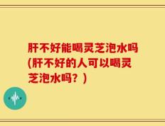 肝不好能喝灵芝泡水吗(肝不好的人可以喝灵芝泡水吗？)