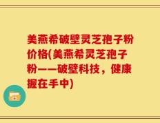 美燕希破壁灵芝孢子粉价格(美燕希灵芝孢子粉——破壁科技，健康握在手中)