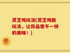 灵芝鸡玩法(灵芝鸡新玩法，让你品尝不一样的美味！)