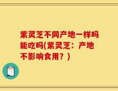 紫灵芝不同产地一样吗能吃吗(紫灵芝：产地不影响食用？)